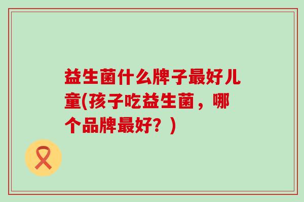 益生菌什么牌子最好儿童(孩子吃益生菌，哪个品牌最好？)
