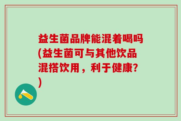 益生菌品牌能混着喝吗(益生菌可与其他饮品混搭饮用，利于健康？)