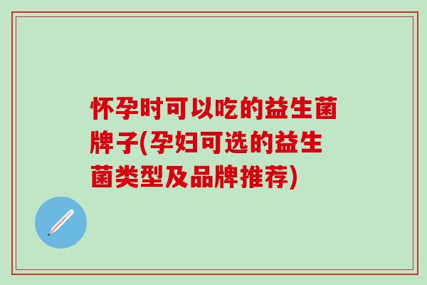 怀孕时可以吃的益生菌牌子(孕妇可选的益生菌类型及品牌推荐)