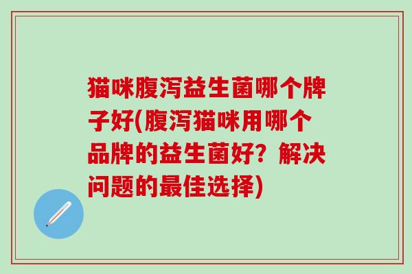 猫咪腹泻益生菌哪个牌子好(腹泻猫咪用哪个品牌的益生菌好？解决问题的最佳选择)