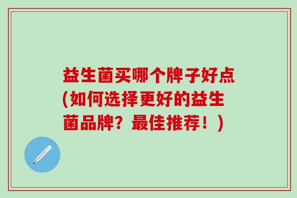 益生菌买哪个牌子好点(如何选择更好的益生菌品牌?佳推荐!) 益生菌买哪个牌子好点(如何选择更好的益生菌品牌?佳推荐!)