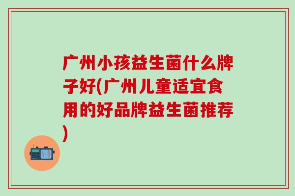 广州小孩益生菌什么牌子好(广州儿童适宜食用的好品牌益生菌推荐)