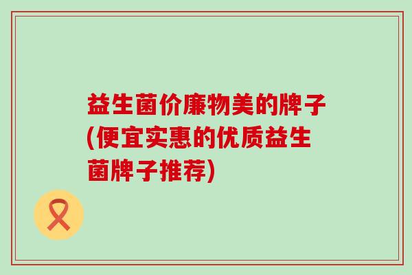 益生菌价廉物美的牌子(便宜实惠的优质益生菌牌子推荐) 益生菌价廉物美的牌子(便宜实惠的优质益生菌牌子推荐)