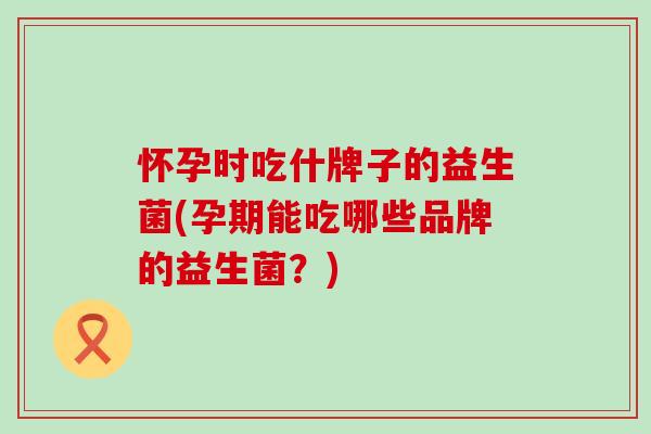 怀孕时吃什牌子的益生菌(孕期能吃哪些品牌的益生菌?) 怀孕时吃什牌子的益生菌(孕期能吃哪些品牌的益生菌?)