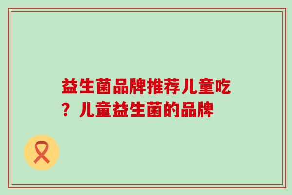 益生菌品牌推荐儿童吃?儿童益生菌的品牌 益生菌品牌推荐儿童吃?儿童益生菌的品牌