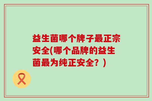 益生菌哪个牌子最正宗安全(哪个品牌的益生菌最为纯正安全？)