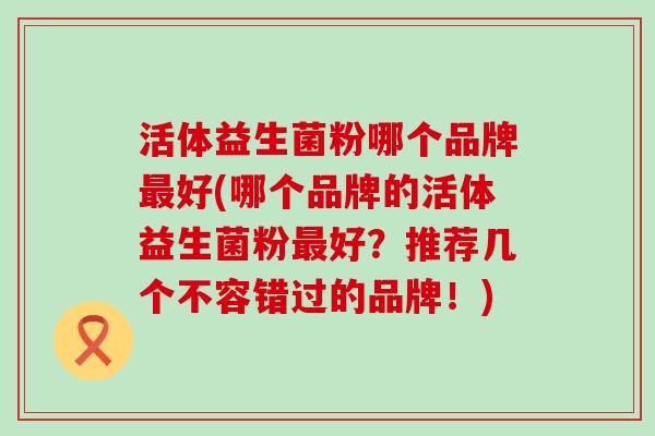 活体益生菌粉哪个品牌最好(哪个品牌的活体益生菌粉最好？推荐几个不容错过的品牌！)