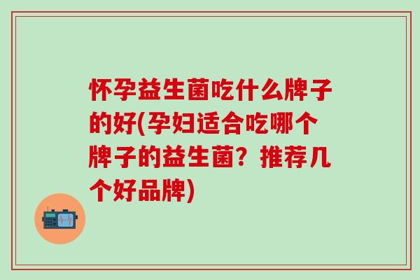 怀孕益生菌吃什么牌子的好(孕妇适合吃哪个牌子的益生菌？推荐几个好品牌)