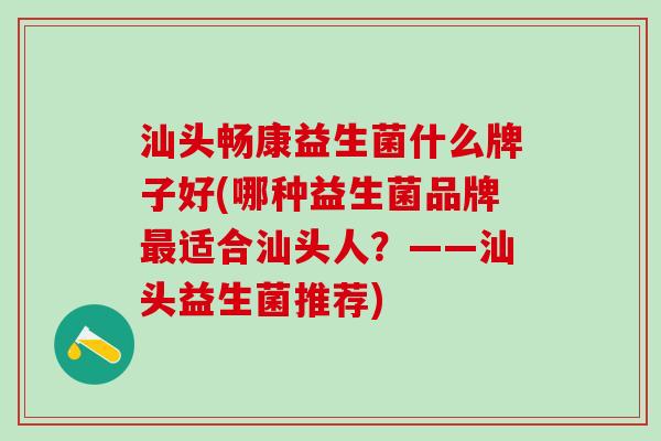 汕头畅康益生菌什么牌子好(哪种益生菌品牌最适合汕头人？——汕头益生菌推荐)