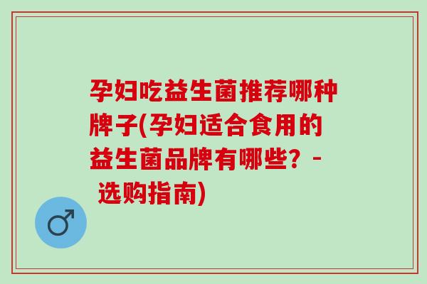 孕妇吃益生菌推荐哪种牌子(孕妇适合食用的益生菌品牌有哪些？- 选购指南)