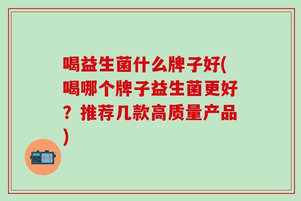 喝益生菌什么牌子好(喝哪个牌子益生菌更好？推荐几款高质量产品)