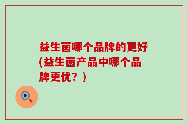 益生菌哪个品牌的更好(益生菌产品中哪个品牌更优？)