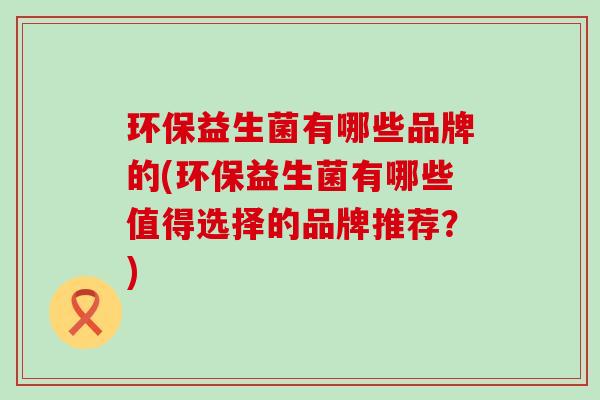 环保益生菌有哪些品牌的(环保益生菌有哪些值得选择的品牌推荐？)
