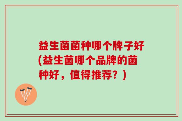 益生菌菌种哪个牌子好(益生菌哪个品牌的菌种好，值得推荐？)