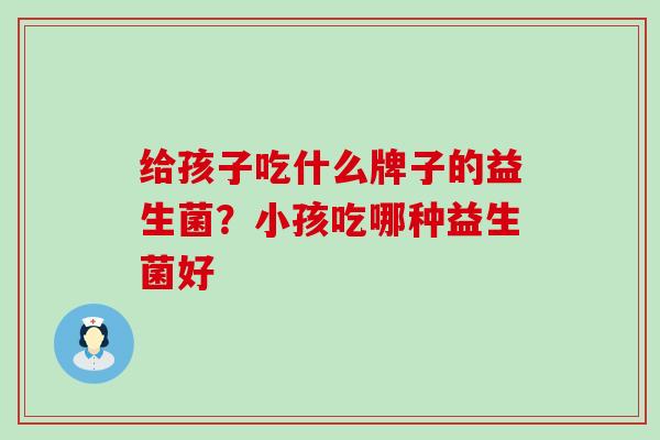 给孩子吃什么牌子的益生菌？小孩吃哪种益生菌好