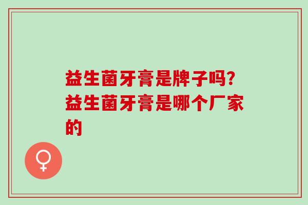 益生菌牙膏是牌子吗?益生菌牙膏是哪个厂家的 益生菌牙膏是牌子吗?益生菌牙膏是哪个厂家的