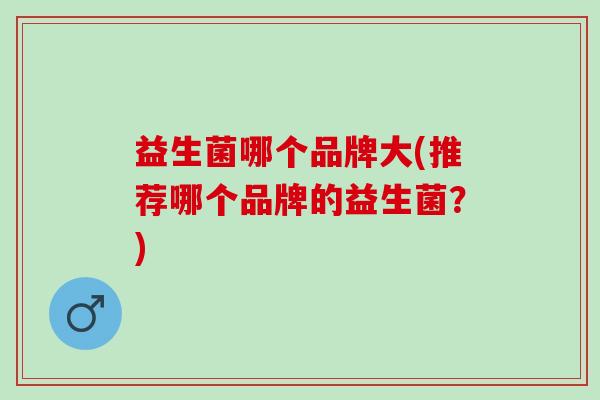 益生菌哪个品牌大(推荐哪个品牌的益生菌？)