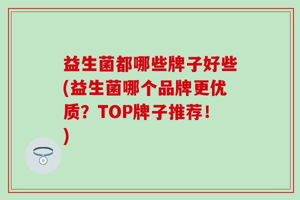 益生菌都哪些牌子好些(益生菌哪个品牌更优质？TOP牌子推荐！)