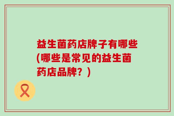 益生菌药店牌子有哪些(哪些是常见的益生菌药店品牌？)