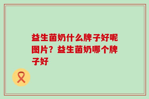 益生菌奶什么牌子好呢图片？益生菌奶哪个牌子好