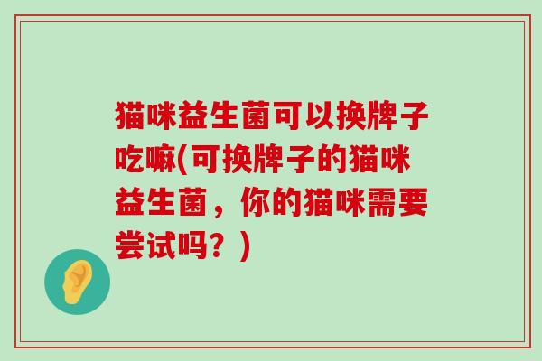 猫咪益生菌可以换牌子吃嘛(可换牌子的猫咪益生菌，你的猫咪需要尝试吗？)