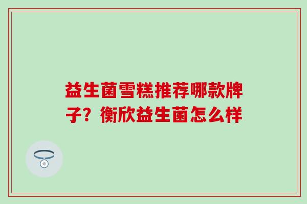 益生菌雪糕推荐哪款牌子？衡欣益生菌怎么样