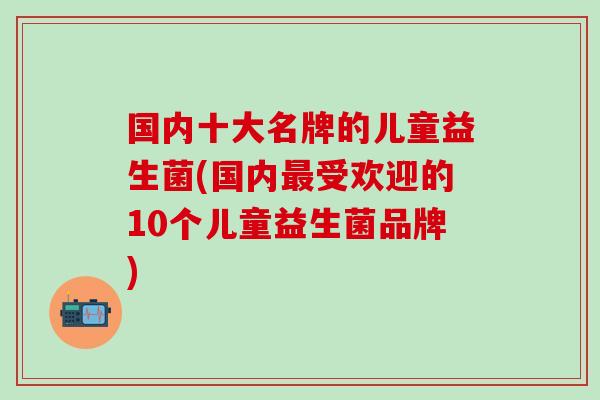 国内十大名牌的儿童益生菌(国内最受欢迎的10个儿童益生菌品牌)