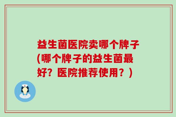 益生菌医院卖哪个牌子(哪个牌子的益生菌最好？医院推荐使用？)