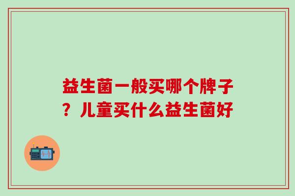 益生菌一般买哪个牌子?儿童买什么益生菌好 益生菌一般买哪个牌子?儿童买什么益生菌好