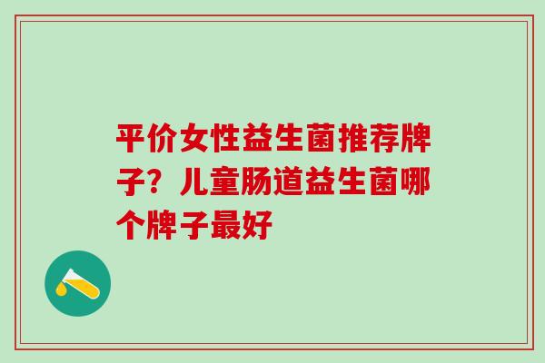平价女性益生菌推荐牌子？儿童肠道益生菌哪个牌子最好