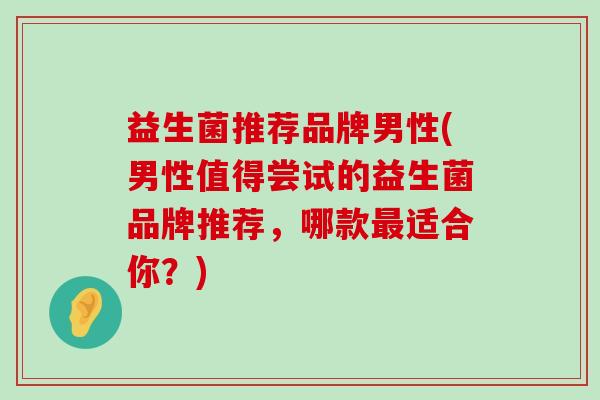 益生菌推荐品牌男性(男性值得尝试的益生菌品牌推荐，哪款最适合你？)