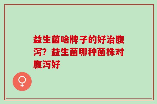 益生菌啥牌子的好治腹泻？益生菌哪种菌株对腹泻好