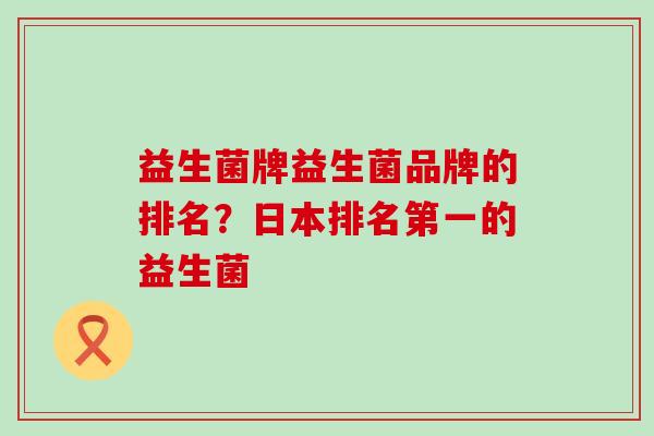 益生菌牌益生菌品牌的排名?日本排名第一的益生菌 益生菌牌益生菌品牌的排名?日本排名第一的益生菌