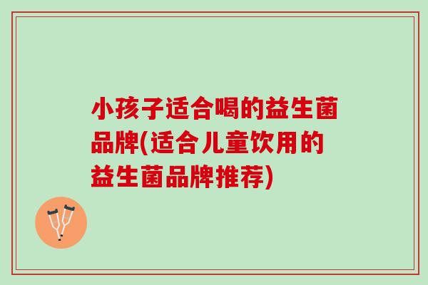 小孩子适合喝的益生菌品牌(适合儿童饮用的益生菌品牌推荐)