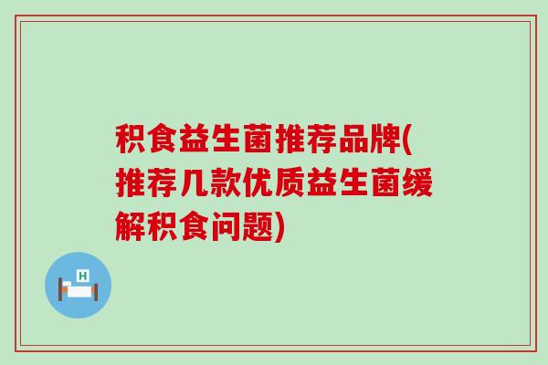 积食益生菌推荐品牌(推荐几款优质益生菌缓解积食问题)