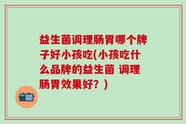 益生菌调理肠胃哪个牌子好小孩吃(小孩吃什么品牌的益生菌 调理肠胃效果好？)