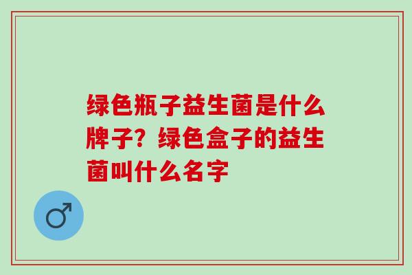 绿色瓶子益生菌是什么牌子?绿色盒子的益生菌叫什么名字 绿色瓶子益生菌是什么牌子?绿色盒子的益生菌叫什么名字