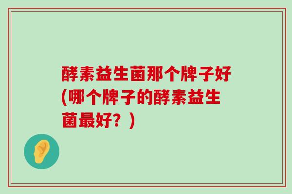 酵素益生菌那个牌子好(哪个牌子的酵素益生菌最好？)