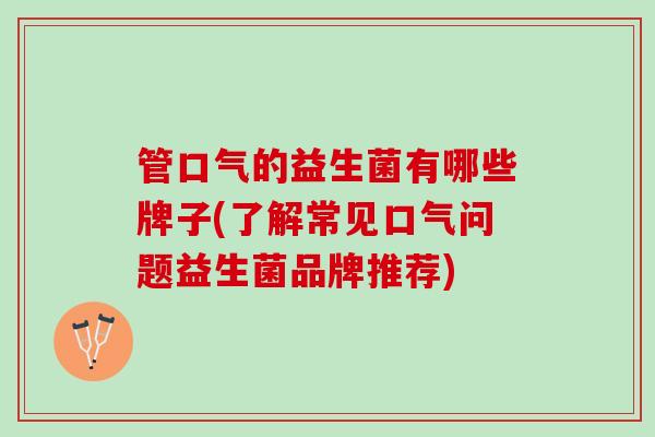 管口气的益生菌有哪些牌子(了解常见口气问题益生菌品牌推荐)