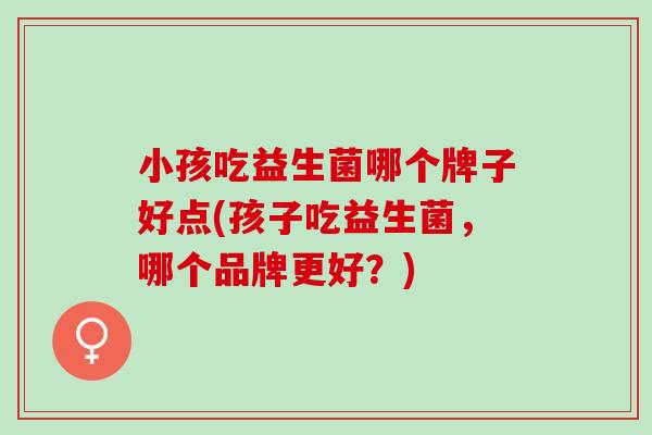 小孩吃益生菌哪个牌子好点(孩子吃益生菌，哪个品牌更好？)