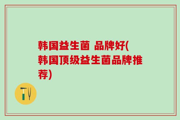 韩国益生菌 品牌好(韩国顶级益生菌品牌推荐)
