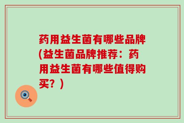 药用益生菌有哪些品牌(益生菌品牌推荐：药用益生菌有哪些值得购买？)