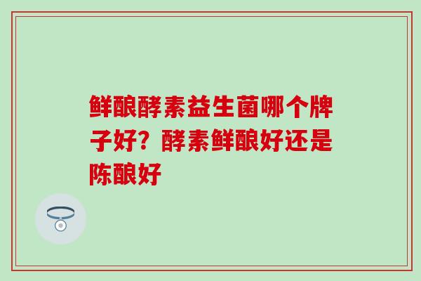 鲜酿酵素益生菌哪个牌子好？酵素鲜酿好还是陈酿好