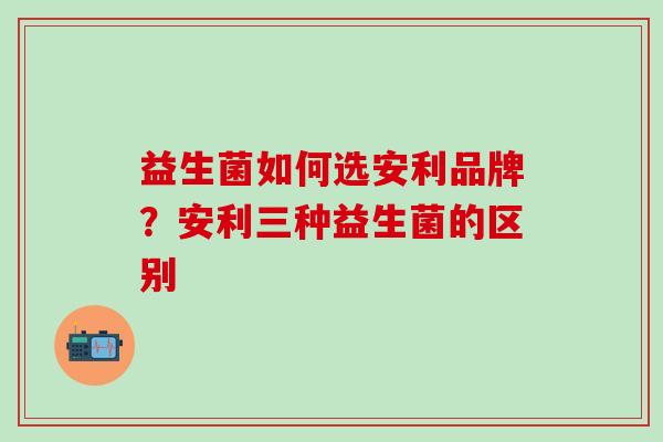 益生菌如何选安利品牌?安利三种益生菌的区别 益生菌如何选安利品牌?安利三种益生菌的区别