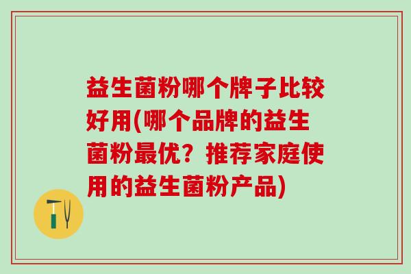 益生菌粉哪个牌子比较好用(哪个品牌的益生菌粉最优？推荐家庭使用的益生菌粉产品)