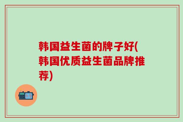 韩国益生菌的牌子好(韩国优质益生菌品牌推荐)