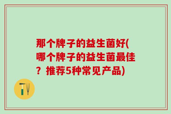 那个牌子的益生菌好(哪个牌子的益生菌最佳？推荐5种常见产品)