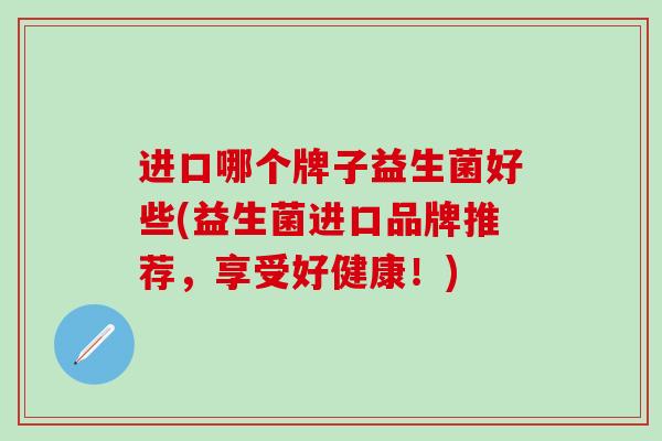 进口哪个牌子益生菌好些(益生菌进口品牌推荐，享受好健康！)