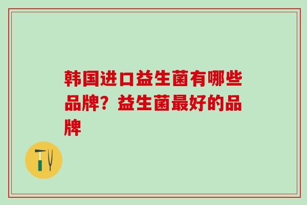 韩国进口益生菌有哪些品牌？益生菌最好的品牌