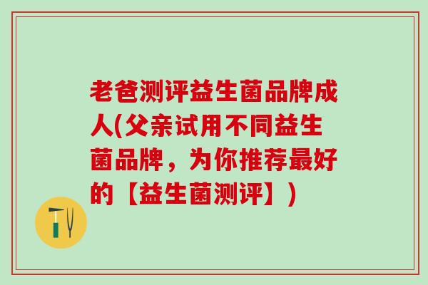 老爸测评益生菌品牌成人(父亲试用不同益生菌品牌，为你推荐最好的【益生菌测评】)
